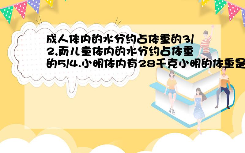 成人体内的水分约占体重的3/2,而儿童体内的水分约占体重的5/4.小明体内有28千克小明的体重是爸的15/7问：（1）小明的体重是多少kg?（2）小明的爸爸体重是多少千克?（列出数量关系式并解