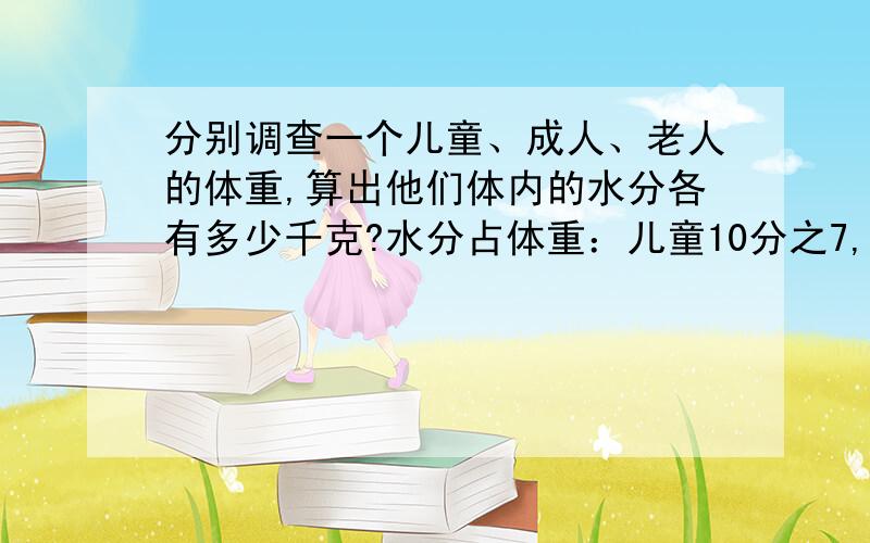 分别调查一个儿童、成人、老人的体重,算出他们体内的水分各有多少千克?水分占体重：儿童10分之7,老人：2分之1,成人：