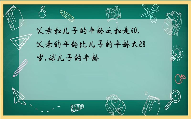 父亲和儿子的年龄之和是50,父亲的年龄比儿子的年龄大28岁,球儿子的年龄