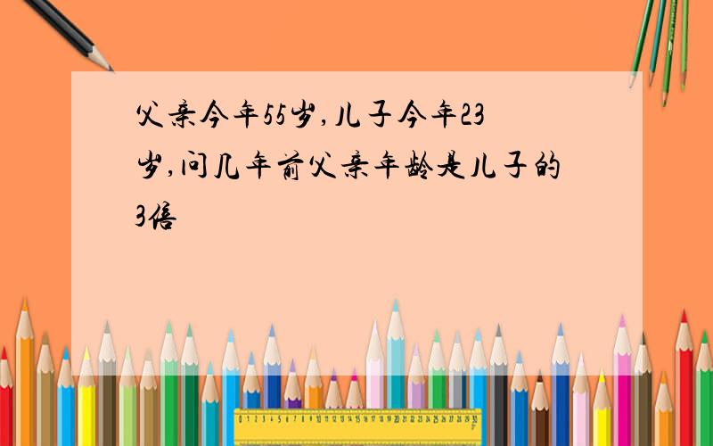 父亲今年55岁,儿子今年23岁,问几年前父亲年龄是儿子的3倍