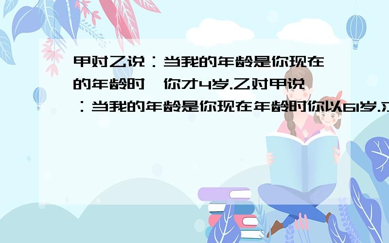 甲对乙说：当我的年龄是你现在的年龄时,你才4岁.乙对甲说：当我的年龄是你现在年龄时你以61岁.求甲,乙现在的年龄.要用方程,不要太深奥.