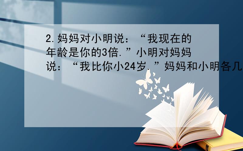 2.妈妈对小明说：“我现在的年龄是你的3倍.”小明对妈妈说：“我比你小24岁.”妈妈和小明各几岁?