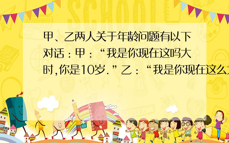 甲、乙两人关于年龄问题有以下对话：甲：“我是你现在这吗大时,你是10岁.”乙：“我是你现在这么大时,你是25岁.“设现在甲x岁,乙y岁.则可得方程_________;___________