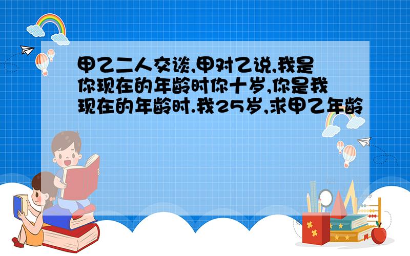 甲乙二人交谈,甲对乙说,我是你现在的年龄时你十岁,你是我现在的年龄时.我25岁,求甲乙年龄