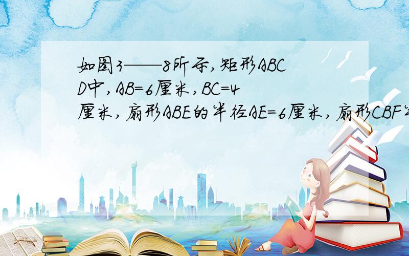 如图3——8所示,矩形ABCD中,AB=6厘米,BC=4厘米,扇形ABE的半径AE=6厘米,扇形CBF半径=4厘米,求阴影部如图3——8所示，矩形ABCD中，AB=6厘米，BC=4厘米，扇形ABE的半径AE=6厘米，扇形CBF半径=4厘米，求阴