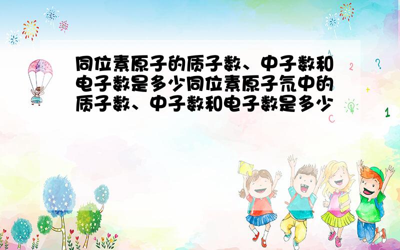 同位素原子的质子数、中子数和电子数是多少同位素原子氘中的质子数、中子数和电子数是多少