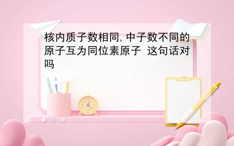 核内质子数相同,中子数不同的原子互为同位素原子 这句话对吗