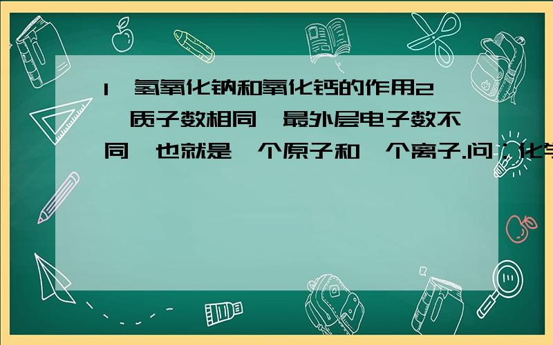 1,氢氧化钠和氧化钙的作用2,质子数相同,最外层电子数不同,也就是一个原子和一个离子.问：化学性质是否相同?3,怎样判断一个化合物是否由离子构成