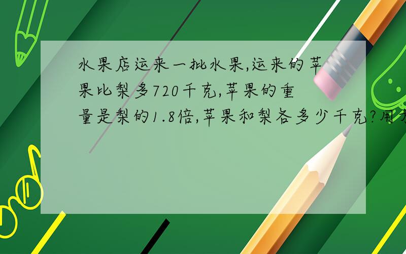 水果店运来一批水果,运来的苹果比梨多720千克,苹果的重量是梨的1.8倍,苹果和梨各多少千克?用方程解