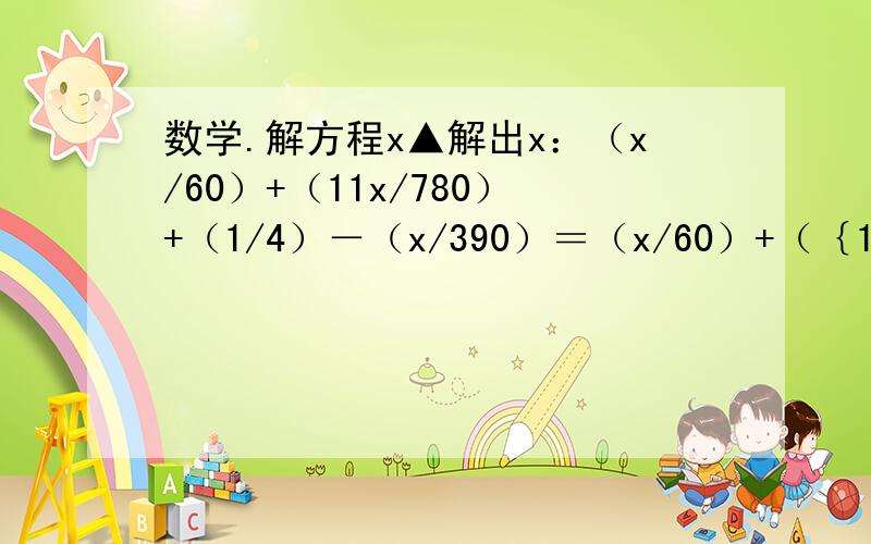 数学.解方程x▲解出x：（x/60）+（11x/780）+（1/4）－（x/390）＝（x/60）+（｛15－x｝/5）