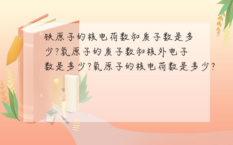 铁原子的核电荷数和质子数是多少?氢原子的质子数和核外电子数是多少?氧原子的核电荷数是多少?