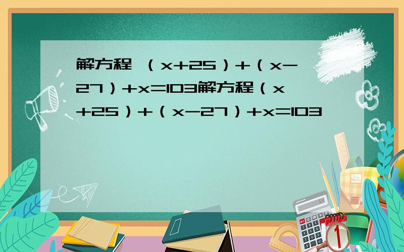 解方程 （x+25）+（x-27）+x=103解方程（x+25）+（x-27）+x=103