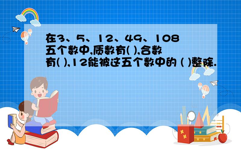 在3、5、12、49、108五个数中,质数有( ),合数有( ),12能被这五个数中的 ( )整除.