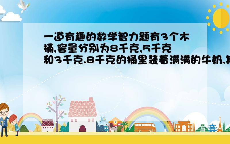 一道有趣的数学智力题有3个木桶,容量分别为8千克,5千克和3千克.8千克的桶里装着满满的牛奶,其余2个桶是空的.只用3个桶怎样能量出4千克 的牛奶呢?