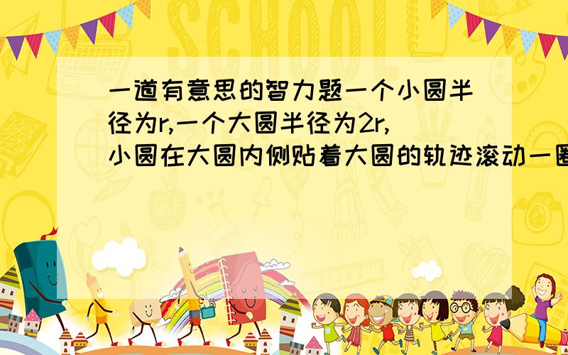 一道有意思的智力题一个小圆半径为r,一个大圆半径为2r,小圆在大圆内侧贴着大圆的轨迹滚动一圈,小圆自己转动了W圈,大圆在小圆内侧贴着小圆的轨迹滚动两圈,大圆自己转动了X圈,小圆从大