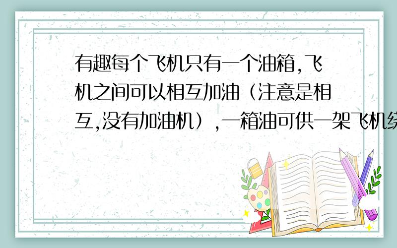 有趣每个飞机只有一个油箱,飞机之间可以相互加油（注意是相互,没有加油机）,一箱油可供一架飞机绕地球飞半圈.问：为使至少一架飞机绕地球一圈回到起飞时的飞机场,至少需要出动几架