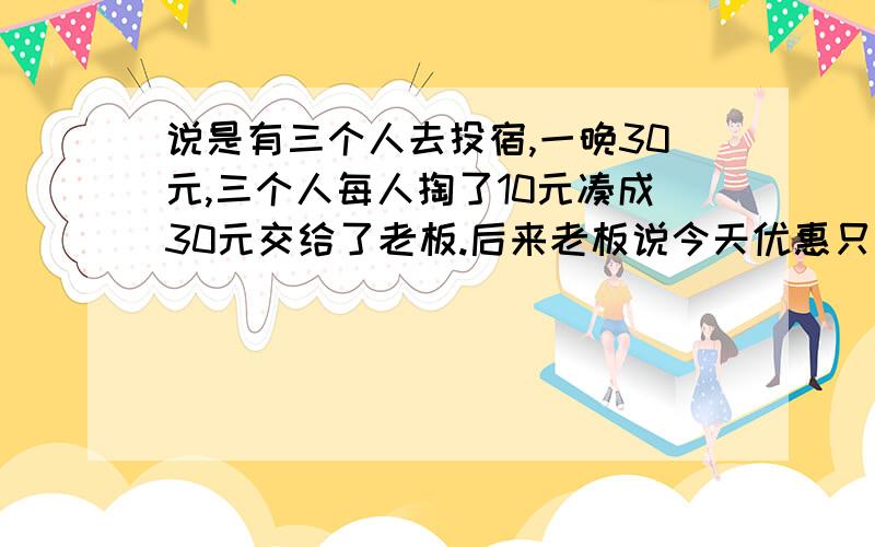 说是有三个人去投宿,一晚30元,三个人每人掏了10元凑成30元交给了老板.后来老板说今天优惠只收25元就够了,拿出5元钱命令服务生退还给他们,服务生偷偷藏起了2元,然后把剩下的3元钱分给了