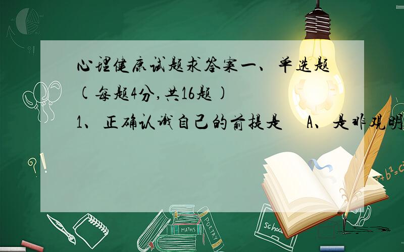 心理健康试题求答案一、单选题(每题4分,共16题)   1、正确认识自己的前提是     A、是非观明确     B、身体健康     C、心理健康     D、心智健全   2、 心理方面的压力来源主要是     A、挫折、