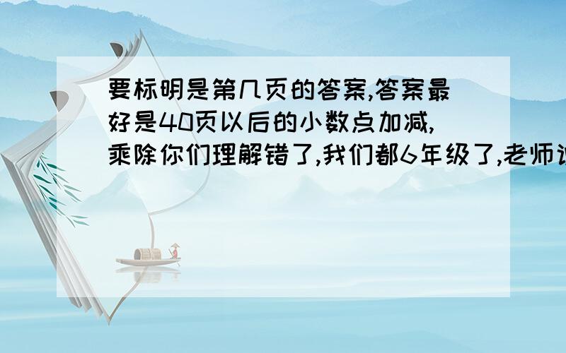 要标明是第几页的答案,答案最好是40页以后的小数点加减,乘除你们理解错了,我们都6年级了,老师说要把学的什么小数加减法（4年级的口算题卡上）扮成一张手抄报,我都把那个扔了,趣味数学