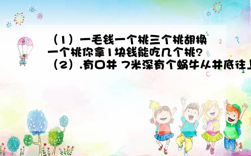 （1）一毛钱一个桃三个桃胡换一个桃你拿1块钱能吃几个桃?（2）.有口井 7米深有个蜗牛从井底往上爬白天爬3米 晚上往下坠2米问蜗牛几天能从井里爬出来?