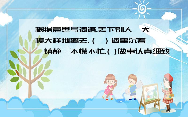 根据意思写词语.丢下别人,大模大样地离去.（ ）遇事沉着、镇静,不慌不忙.( )做事认真细致,一点儿不马虎.（ ）