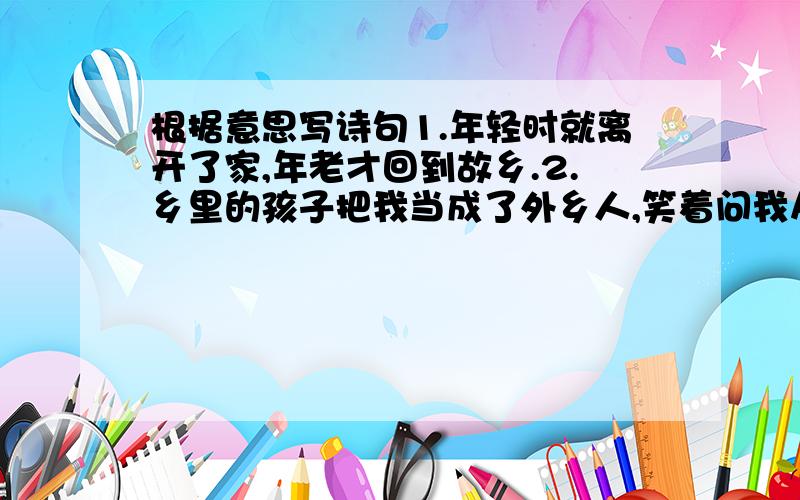 根据意思写诗句1.年轻时就离开了家,年老才回到故乡.2.乡里的孩子把我当成了外乡人,笑着问我从哪里来.