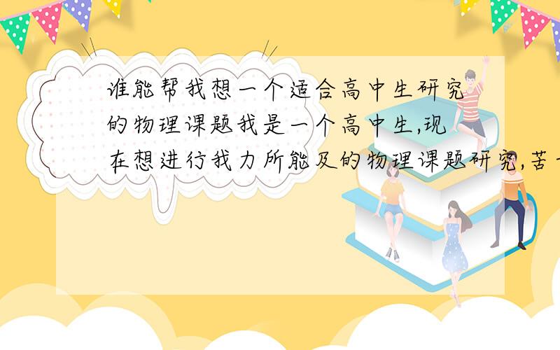 谁能帮我想一个适合高中生研究的物理课题我是一个高中生,现在想进行我力所能及的物理课题研究,苦于没有合适的方向,请高手给我一个课题并且帮我指明需要进行的大致方向,大概不像是那