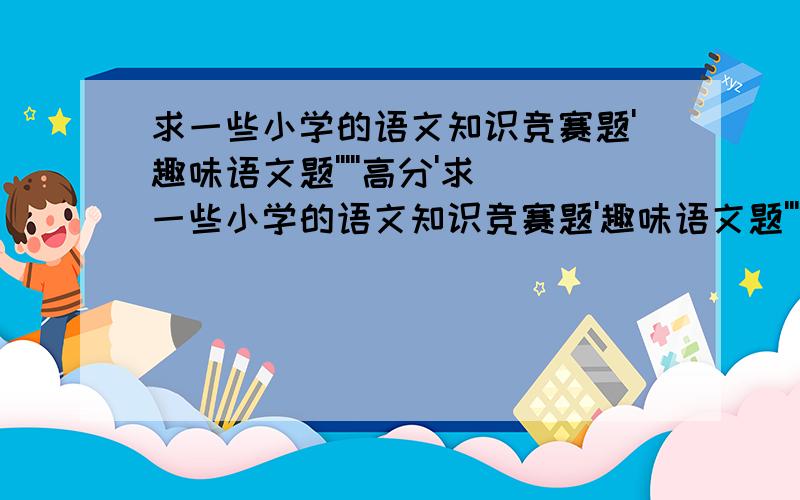 求一些小学的语文知识竞赛题'趣味语文题'''''高分'求一些小学的语文知识竞赛题'趣味语文题'''''急''''题目上不要写答案''答案另外写出来'恏的加分'''http://zhidao.baidu.com/question/43593210.html?fr=qrl