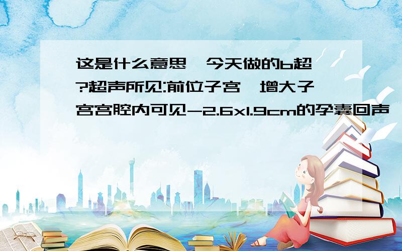 这是什么意思、今天做的b超、?超声所见:前位子宫,增大子宫宫腔内可见-2.6x1.9cm的孕囊回声,其内可见胚芽组织约0.9x0.6cm,未见原始心管搏动；双侧附件区未见明显异常； 超声提示：早孕（约6W