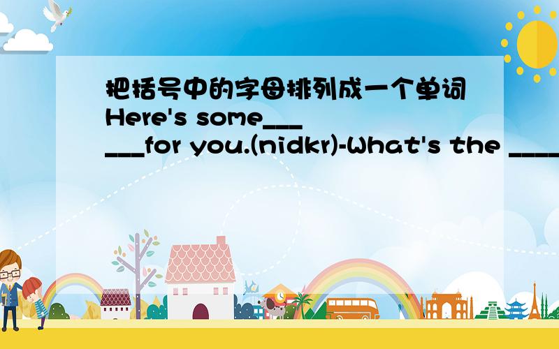 把括号中的字母排列成一个单词Here's some______for you.(nidkr)-What's the _______?-I'm sleepy.(emtrat)