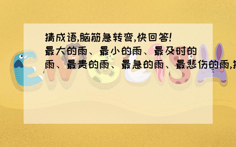 猜成语,脑筋急转弯,快回答!最大的雨、最小的雨、最及时的雨、最贵的雨、最急的雨、最悲伤的雨,猜成语.雷和雨有什么不同、最危险的雨是什么雨、下雨为什么不用打伞、什么东西在雨里