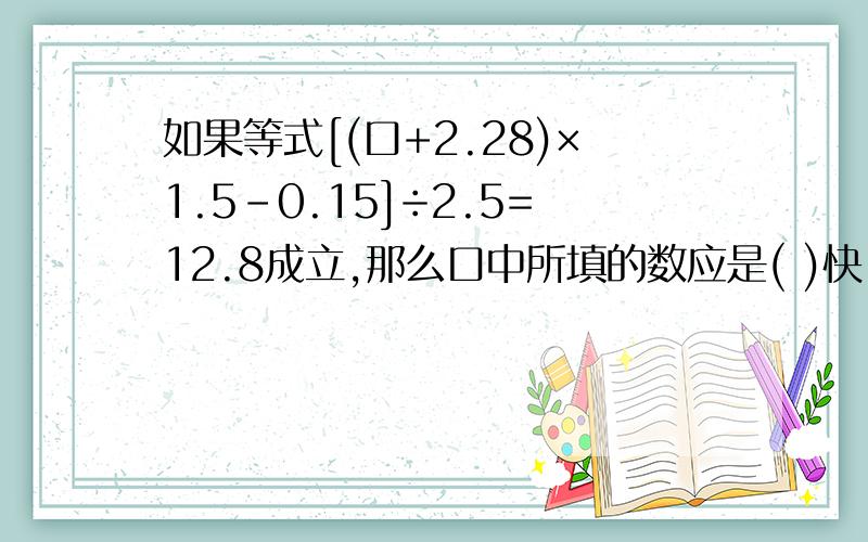 如果等式[(口+2.28)×1.5-0.15]÷2.5=12.8成立,那么口中所填的数应是( )快,急!