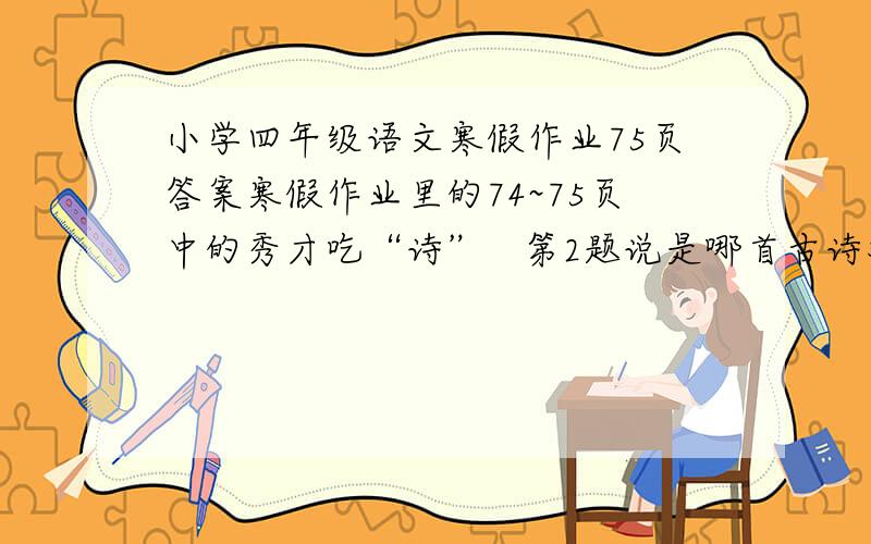 小学四年级语文寒假作业75页答案寒假作业里的74~75页中的秀才吃“诗”   第2题说是哪首古诗对应的?    寒假作业是四年级上册的         请说出是哪首诗!和诗意一天，一位秀才身着褴褛衣衫