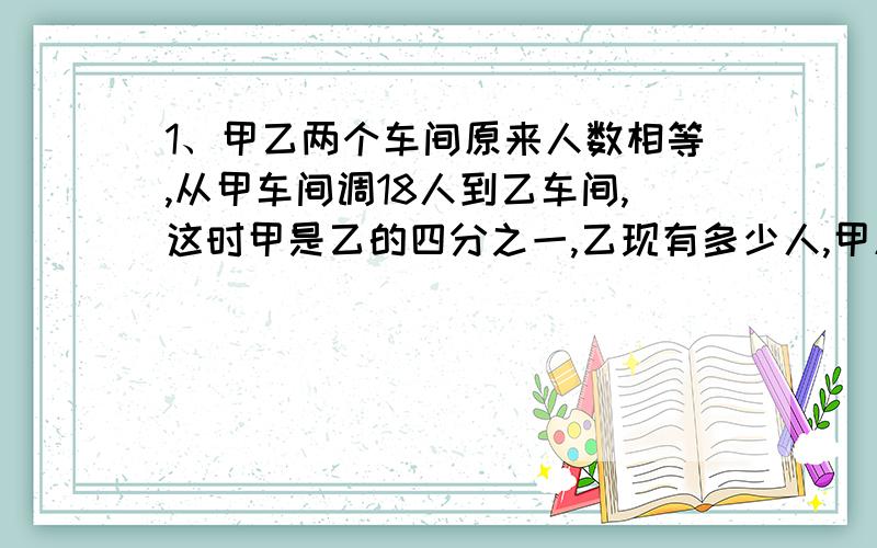 1、甲乙两个车间原来人数相等,从甲车间调18人到乙车间,这时甲是乙的四分之一,乙现有多少人,甲原有多少人?2、15*888＋32*0、125*0、253、箱子里有一些球,6颜色,每种20个,任意抽取,如想得到三种