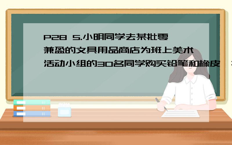 P28 5.小明同学去某批零兼盈的文具用品商店为班上美术活动小组的30名同学购买铅笔和橡皮,按商店规定,若给全组每名同学各买2支铅笔和一块橡皮,则必须按零销售价计算,需支付30元,若给全组