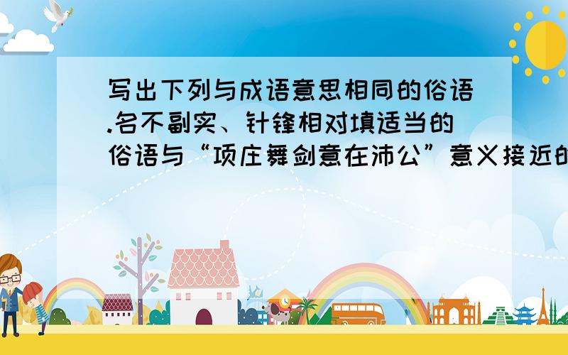 写出下列与成语意思相同的俗语.名不副实、针锋相对填适当的俗语与“项庄舞剑意在沛公”意义接近的有《醉翁亭记》中的_______.与“风马牛不相及”意义接近的有________.与“宁可玉碎不为