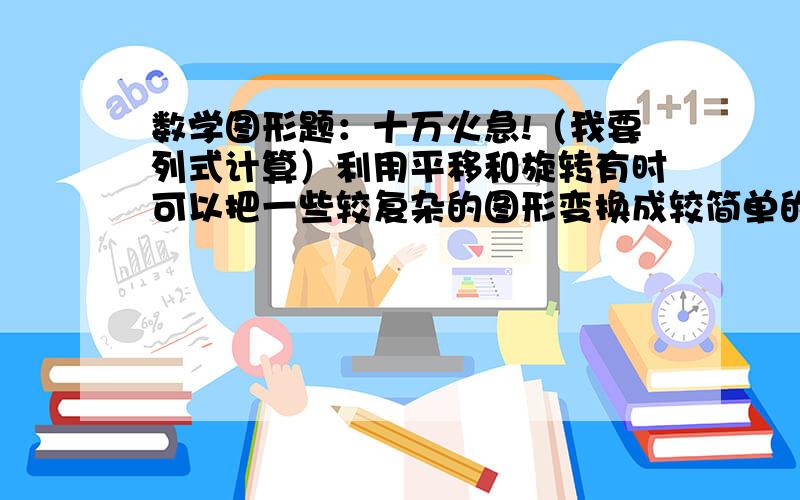 数学图形题：十万火急!（我要列式计算）利用平移和旋转有时可以把一些较复杂的图形变换成较简单的图形.你能将下图中的一部分通过平移、旋转转换成学过的图形,从而求出阴影部分的面