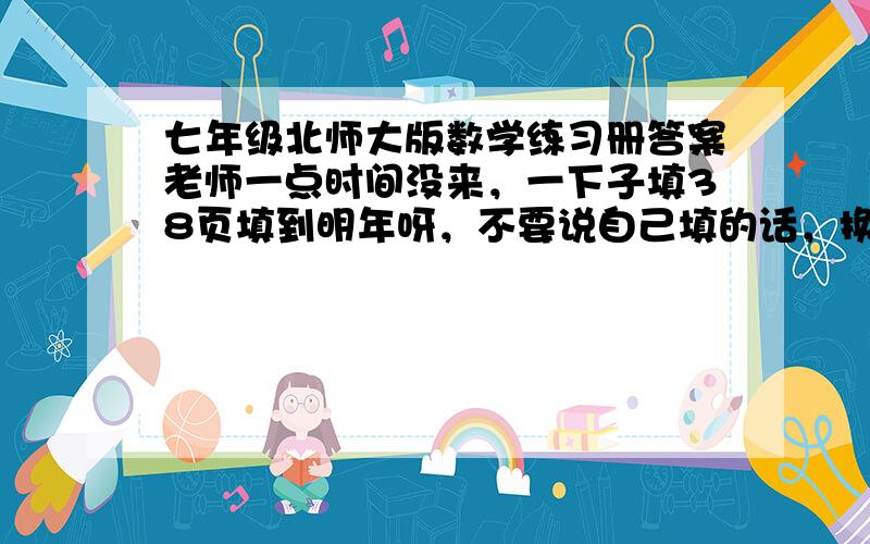 七年级北师大版数学练习册答案老师一点时间没来，一下子填38页填到明年呀，不要说自己填的话，换你你试试，求好新人帮忙，求了，没了财富，有了一定给