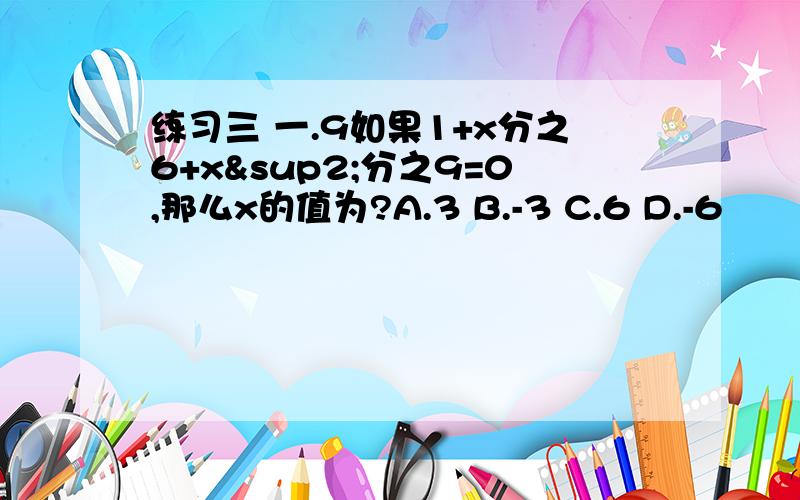 练习三 一.9如果1+x分之6+x²分之9=0,那么x的值为?A.3 B.-3 C.6 D.-6