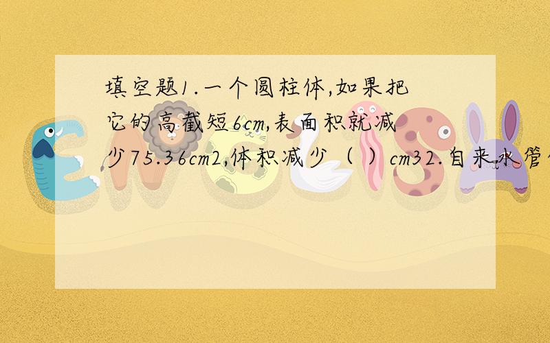 填空题1.一个圆柱体,如果把它的高截短6cm,表面积就减少75.36cm2,体积减少（ ）cm32.自来水管的内直径是2cm,水管内水的流速是每秒5cm.一位同学去水池洗手,走时忘记关掉水龙头,）升水.3.如果一