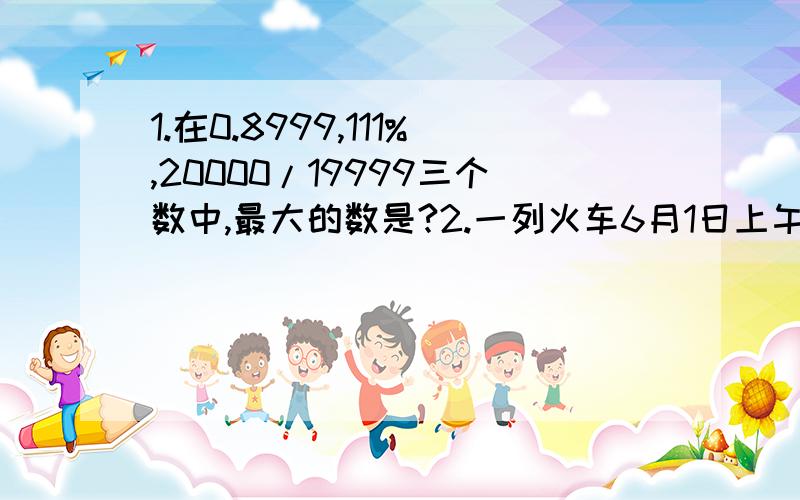 1.在0.8999,111%,20000/19999三个数中,最大的数是?2.一列火车6月1日上午10:40从大理出发,6月3日15:20才到达目的地.改火车一共运行了（）小时（）分才到达目的地.3.油漆一根高4m,底面直径是4dm的柱子,