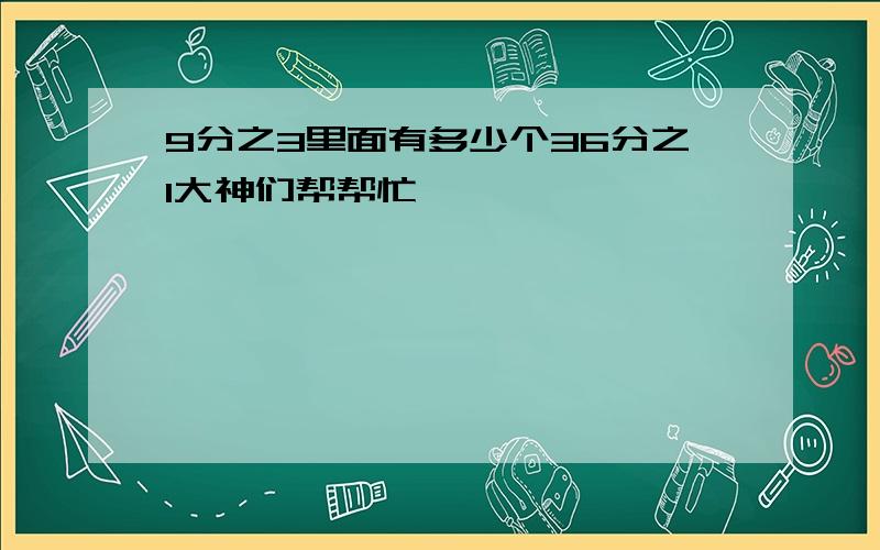 9分之3里面有多少个36分之1大神们帮帮忙