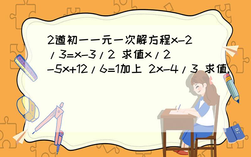 2道初一一元一次解方程x-2/3=x-3/2 求值x/2-5x+12/6=1加上 2x-4/3 求值.