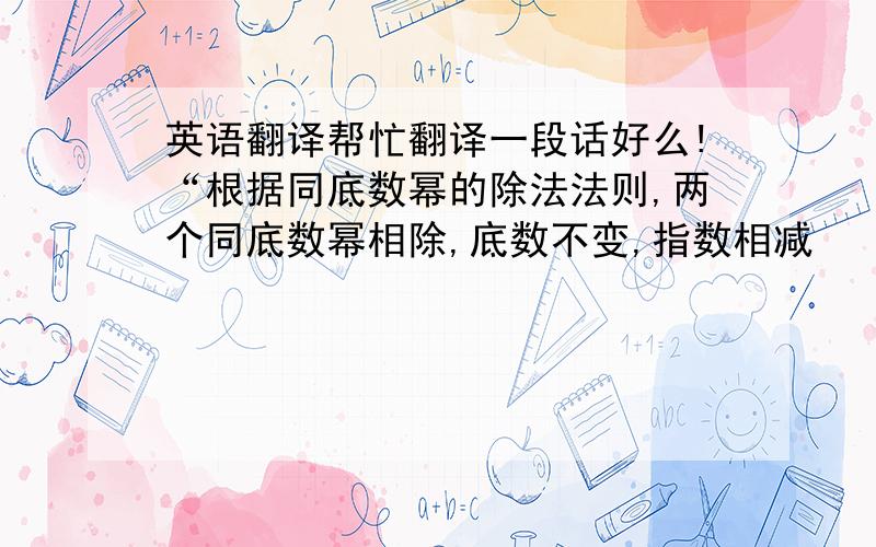 英语翻译帮忙翻译一段话好么!“根据同底数幂的除法法则,两个同底数幂相除,底数不变,指数相减