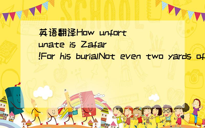 英语翻译How unfortunate is Zafar!For his burialNot even two yards of land were to be had,in the land of his beloved另请详细解析此句诗的语法结构,