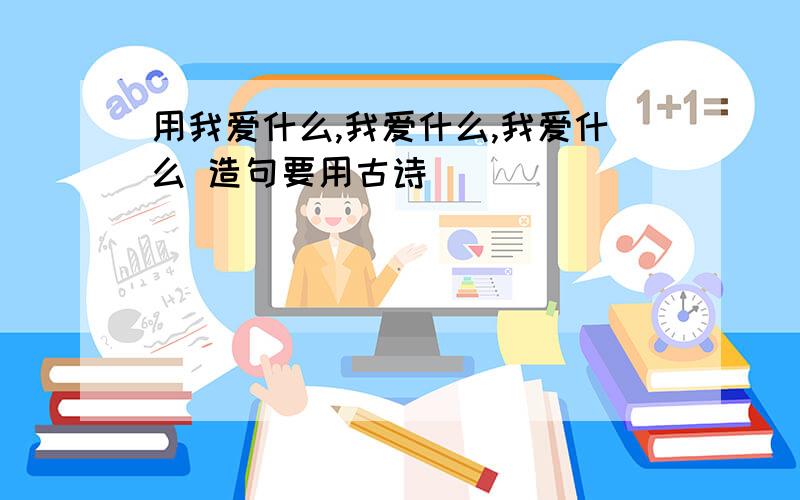 用我爱什么,我爱什么,我爱什么 造句要用古诗