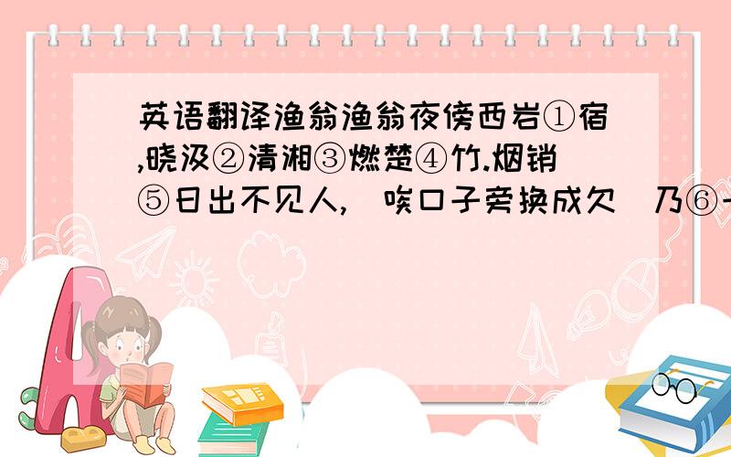 英语翻译渔翁渔翁夜傍西岩①宿,晓汲②清湘③燃楚④竹.烟销⑤日出不见人,(唉口子旁换成欠)乃⑥一声山水绿.回看天际下中流⑦,岩上无心云相逐.①西岩:即西山.②:汲:取水.③湘:湘江.④楚:西