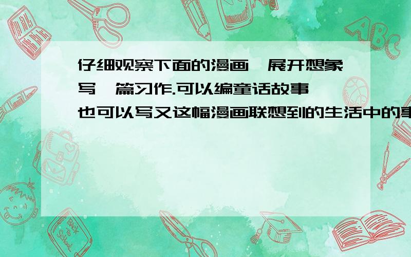 仔细观察下面的漫画,展开想象写一篇习作.可以编童话故事,也可以写又这幅漫画联想到的生活中的事情.