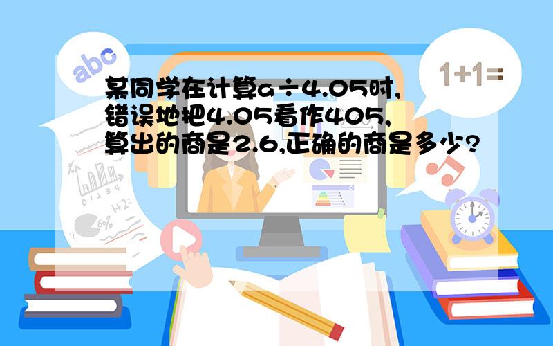 某同学在计算a÷4.05时,错误地把4.05看作405,算出的商是2.6,正确的商是多少?