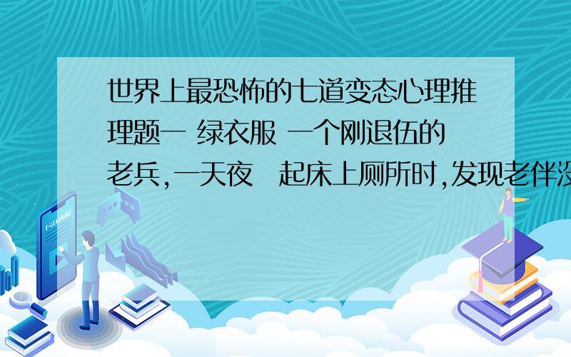 世界上最恐怖的七道变态心理推理题一 绿衣服 一个刚退伍的老兵,一天夜裏起床上厕所时,发现老伴没有睡在身边,枕头掉在木头地板上,然后很疑惑的他走进厕所发现了马桶上 有一件很小的绿